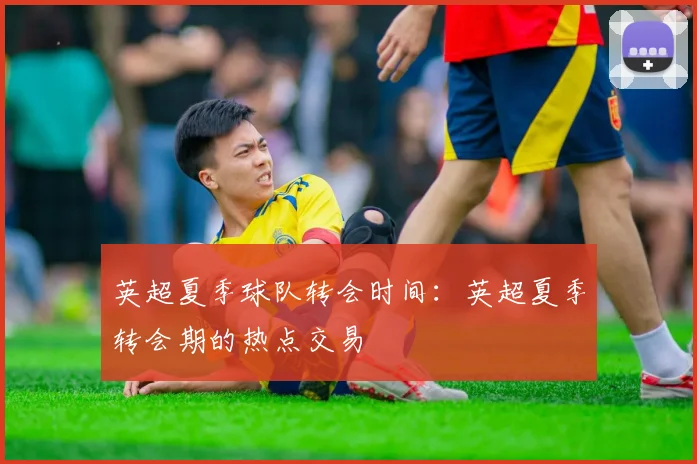 英超夏季球队转会时间：英超夏季转会期的热点交易