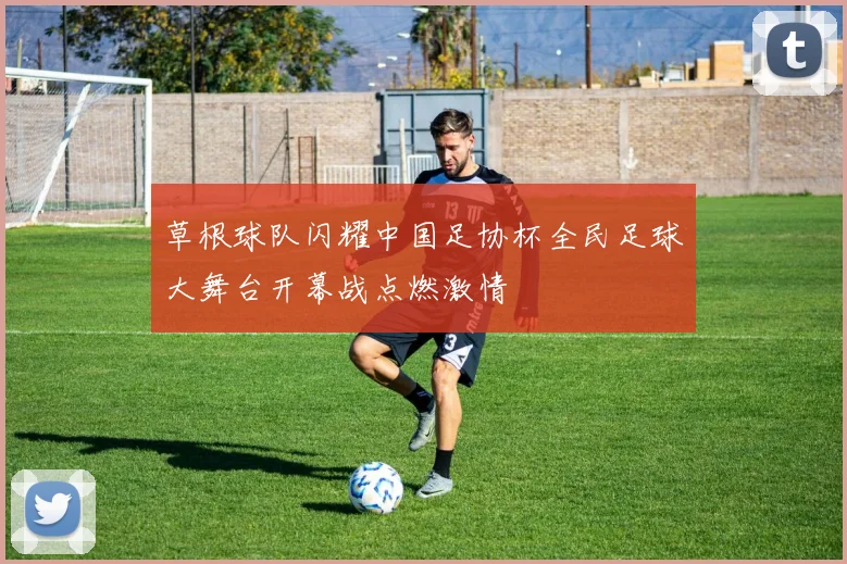 草根球队闪耀中国足协杯全民足球大舞台开幕战点燃激情