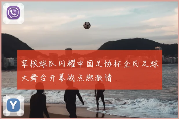 草根球队闪耀中国足协杯全民足球大舞台开幕战点燃激情