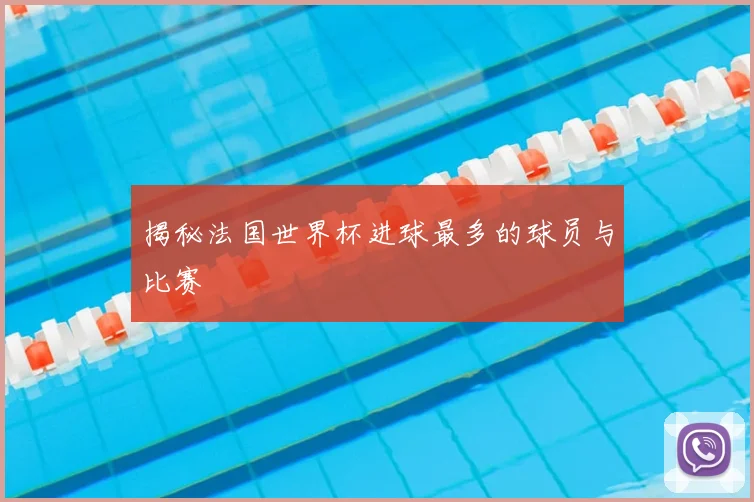 揭秘法国世界杯进球最多的球员与比赛