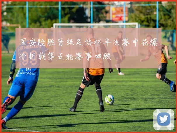 国安险胜晋级足协杯半决赛申花爆冷折戟第五轮赛事回顾