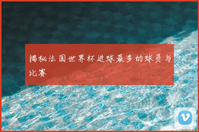 揭秘法国世界杯进球最多的球员与比赛